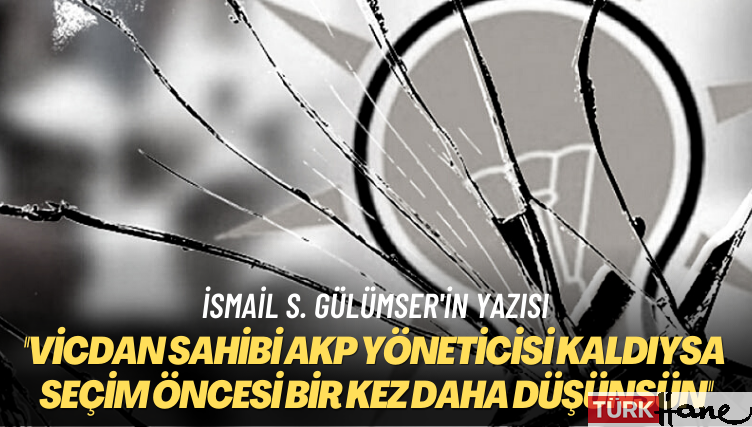 İsmail S. Gülümser’in yazısı: Vicdan sahibi AKP yöneticisi kaldıysa seçim öncesi bir kez daha düşünsün