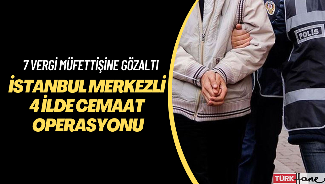İstanbul merkezli 4 ilde cemaat operasyonu: 7 vergi müfettişi gözaltına alındı