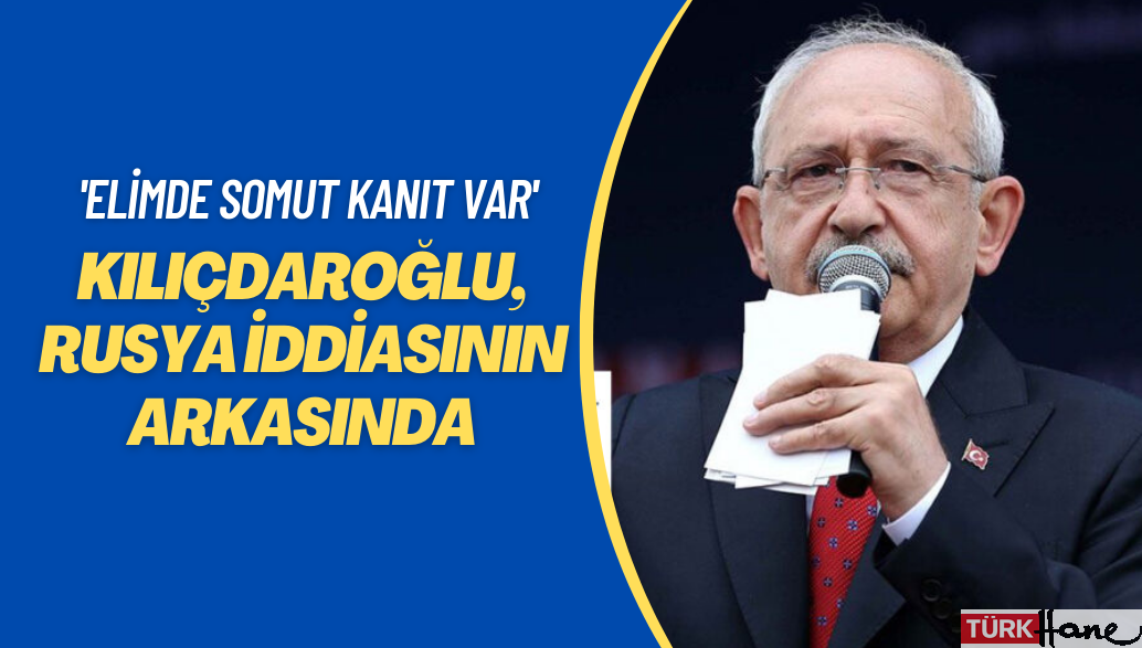 Kılıçdaroğlu, Rusya iddiasının arkasında: Elimde somut kanıt var