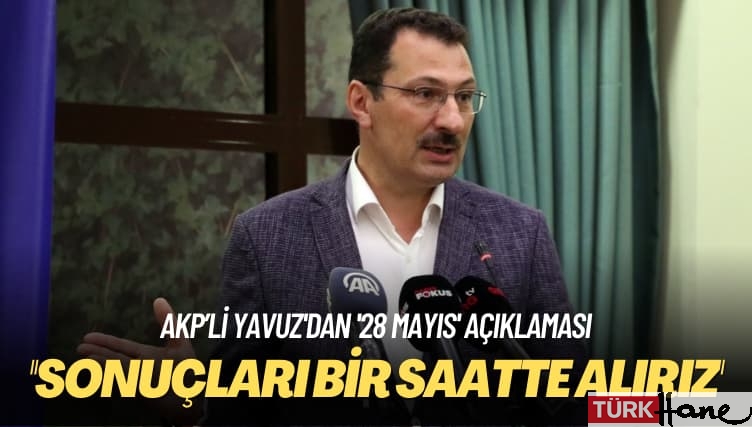 AKP’li Yavuz’dan ’28 Mayıs’ açıklaması: Sonuçları bir saatte alırız