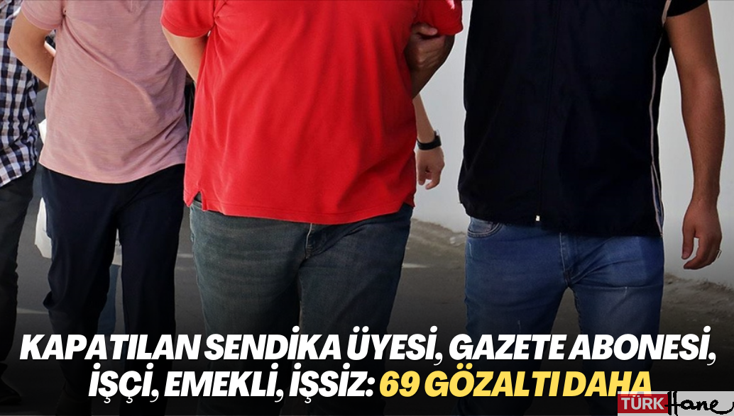 Kapatılan sendika üyesi, gazete abonesi, ‘asker kardeşi’, işçi, emekli, işsiz: 69 gözaltı daha