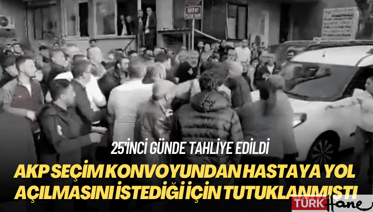 25’inci günde tahliye edildi: AKP seçim konvoyundan hastaya yol açılmasını istediği için tutuklanmıştı