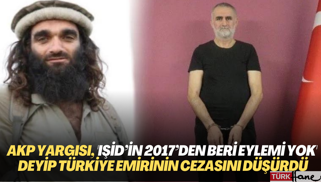 AKP yargısı, ‘IŞİD’in 2017’den beri eylemi yok’ deyip Türkiye emirinin cezasını düşürdü