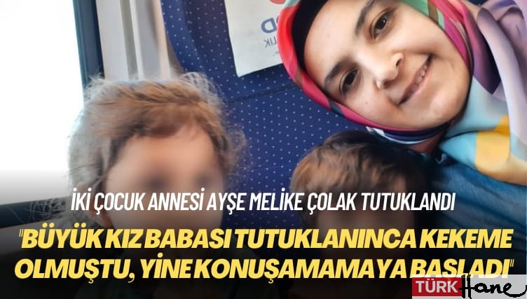 İki çocuk annesi Ayşe Melike Çolak tutuklandı: Büyük kız babası tutuklanınca kekeme olmuştu, yine konuşamamaya başl