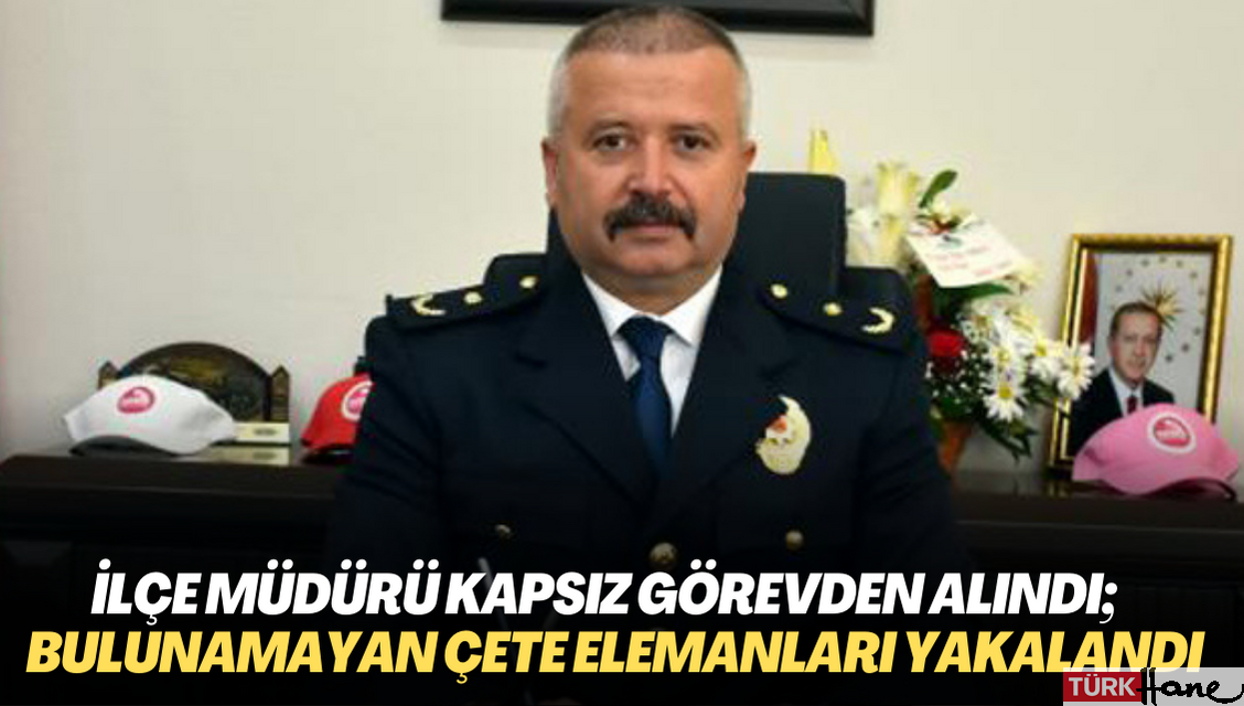 İlçe Emniyet Müdürü Kapsız görevden alındı; yıllardır bulunamayan çete elemanları yakalandı