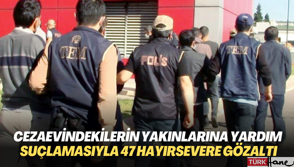 Cezaevindekilerin yakınlarına yardım suçlamasıyla 47 hayırsever gözaltına alındı