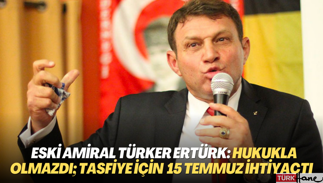 Eski amiral Türker Ertürk: Hukukla olmazdı; tasfiye için 15 Temmuz’a ihtiyaç vardı