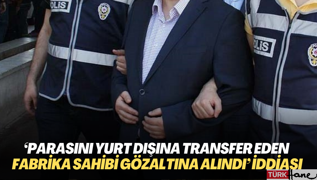 ‘Parasını yurt dışına transfer eden fabrika sahibi gözaltına alındı‘ iddiası