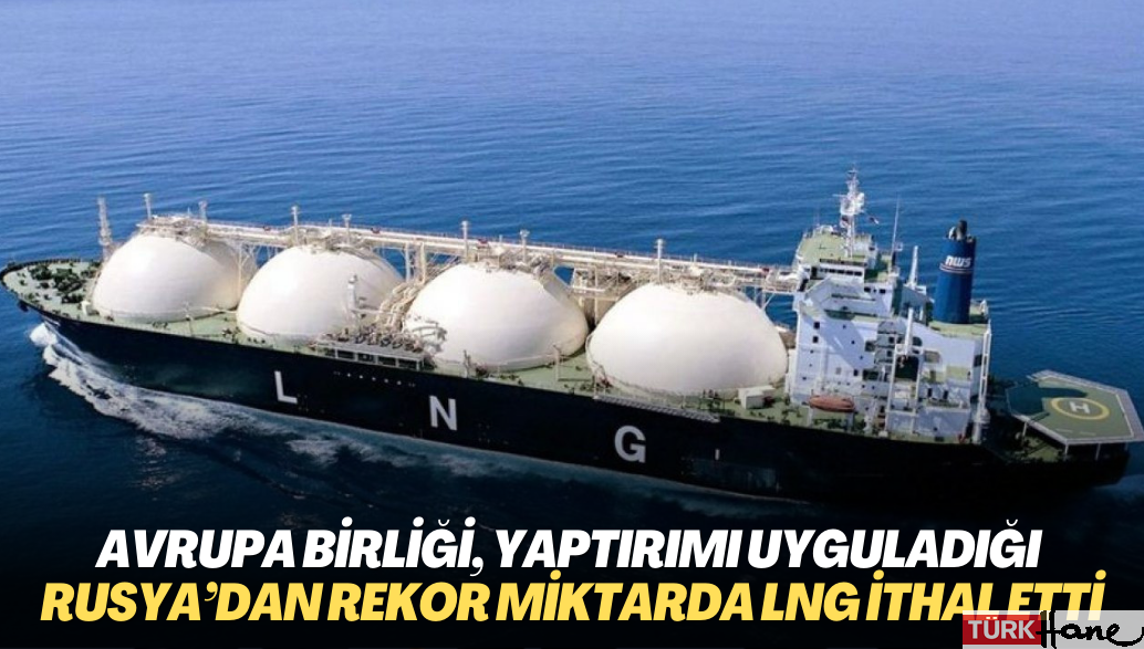 Avrupa Birliği, yaptırımı uyguladığı Rusya’dan rekor miktarda LNG ithal etti