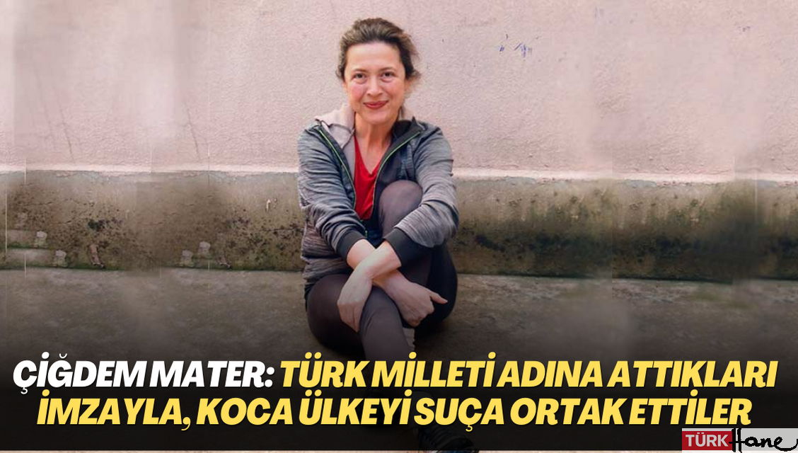 Çiğdem Mater: Türk milleti adına attıkları imzayla, koca bir ülkeyi bir suça ortak ettiler