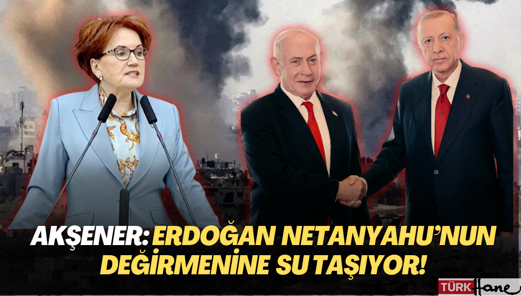 Akşener: Erdoğan Netanyahu’nun değirmenine su taşıyor!