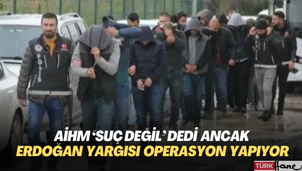 AİHM ‘suç değil’ dedi ancak Erdoğan yargısı operasyon yapıyor
