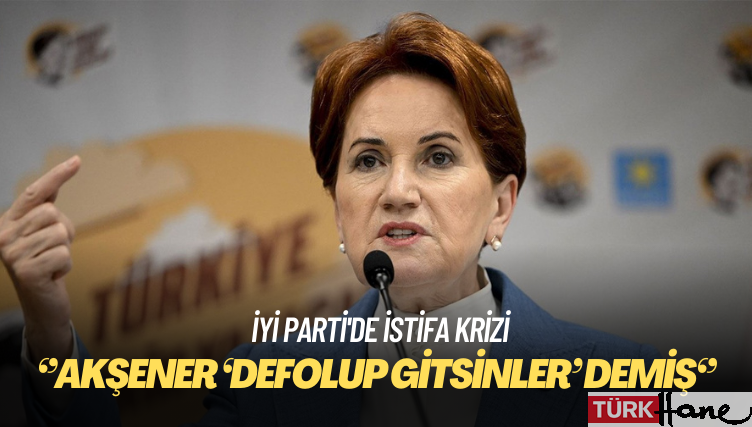 İYİ Parti’de istifa krizi: Akşener ‘Defolup gitsinler’ demiş