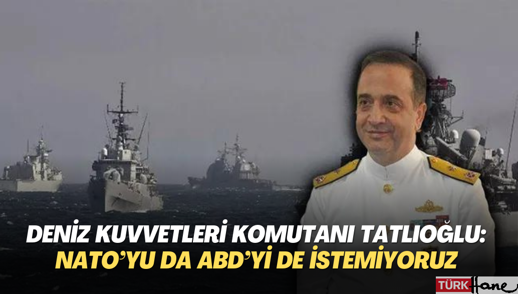 Deniz Kuvvetleri Komutanı Tatlıoğlu: NATO’yu da ABD’yi de istemiyoruz