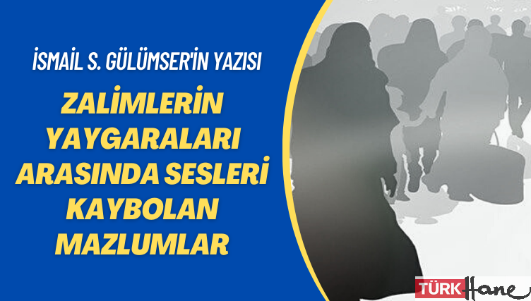 İsmail S. Gülümser’in yazısı: Zalimlerin yaygaraları arasında sesleri kaybolan mazlumlar