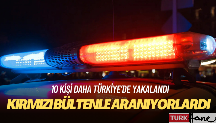 Kırmızı bültenle aranan 10 kişi daha Türkiye’de yakalandı