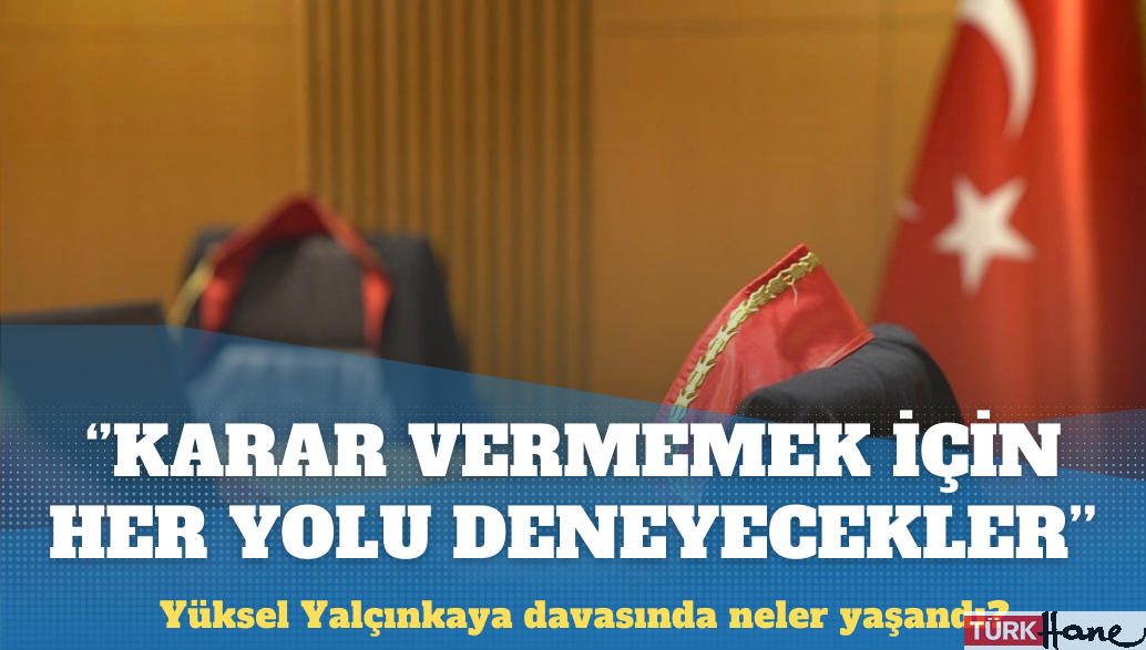 Yüksel Yalçınkaya davası: Karar vermemek için her yolu deneyecekler