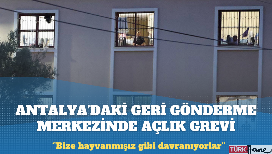 Antalya’daki Geri Gönderme Merkezi’nde açlık grevi: Bize hayvanmışız gibi davranıyorlar