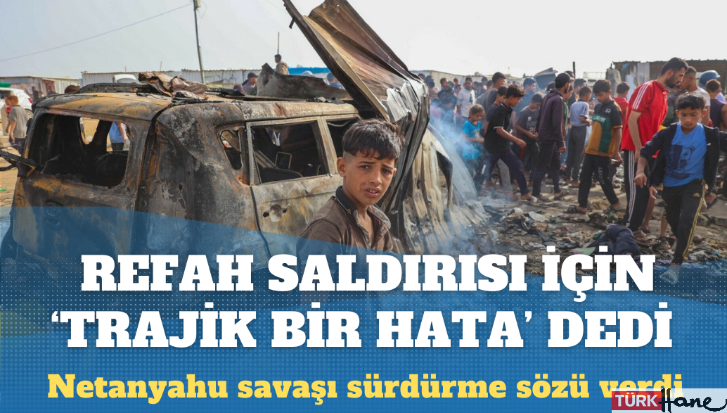 Netanyahu onlarca sivilin yanarak öldüğü Refah saldırısı için ‘trajik hata’ dedi