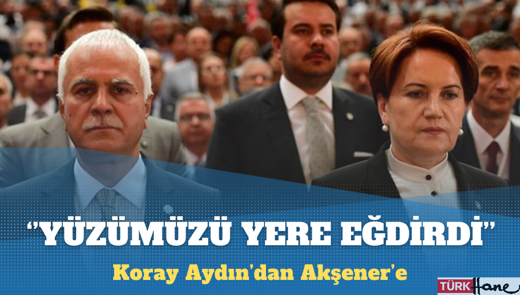 Koray Aydın’dan Akşener’e: Yüzümüzü yere eğdirdi