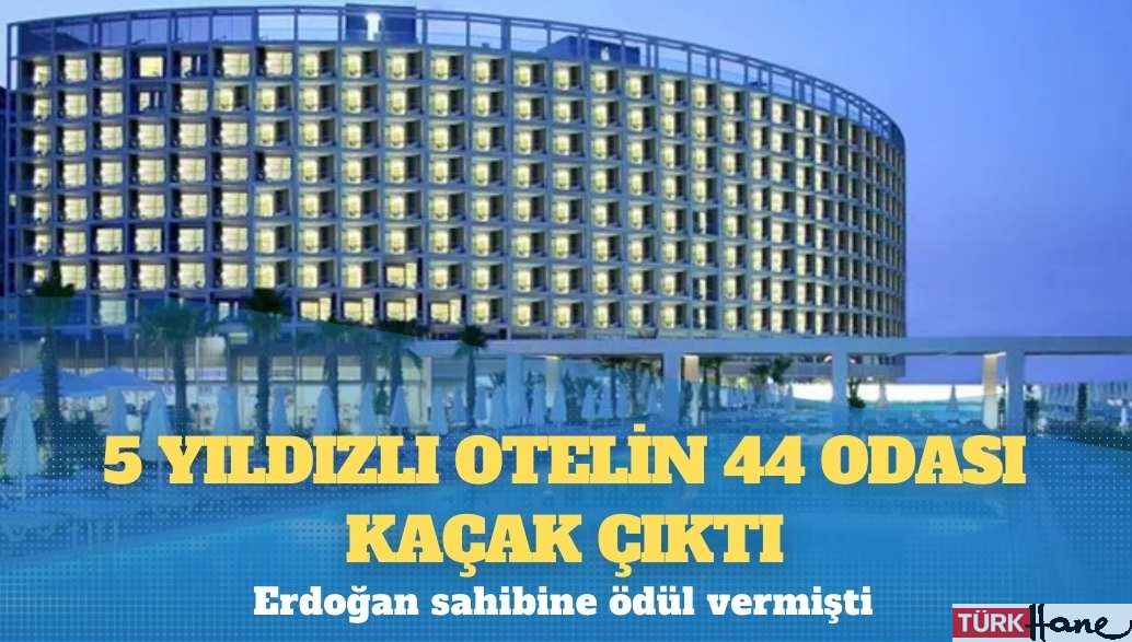 Erdoğan’ın ödül verdiği 5 yıldızlı otelin 44 odası kaçak çıktı