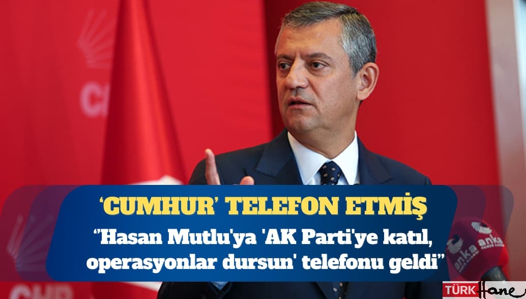 CHP Genel Başkanı Özgür Özel: Hasan Mutlu’ya ‘AK Parti’ye katıl, operasyonlar dursun’ telefonu ge