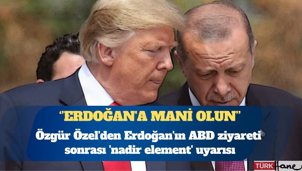 Özgür Özel’den Erdoğan’ın ABD ziyareti sonrası ‘nadir element’ uyarısı: Erdoğan’a mani ol