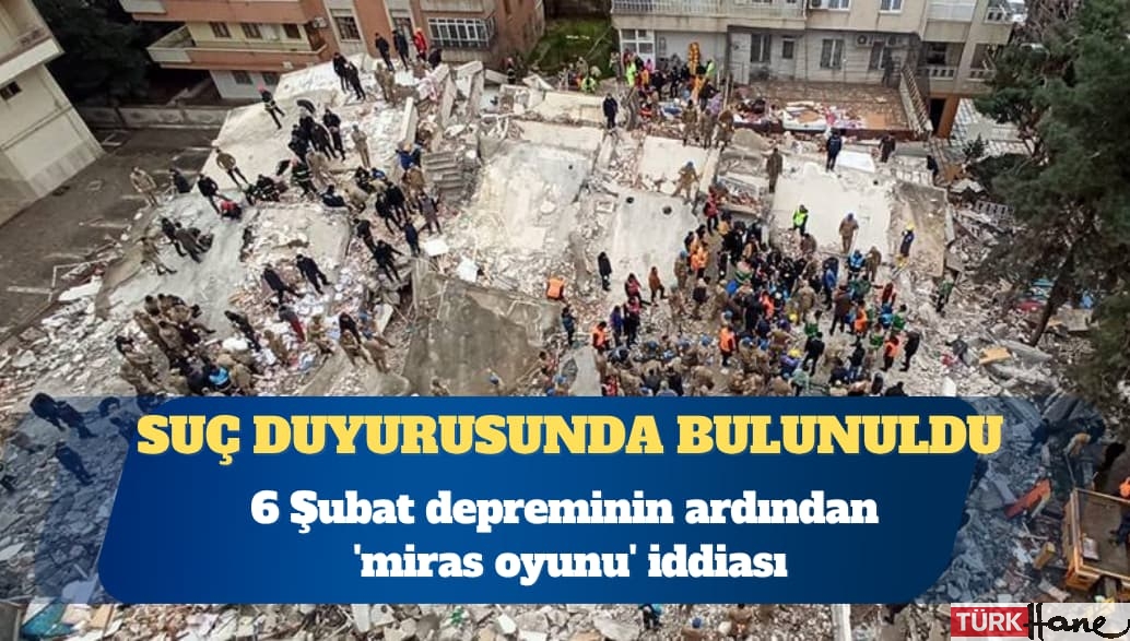 6 Şubat depreminin ardından ‘miras oyunu’ iddiası: Suç duyurusunda bulunuldu