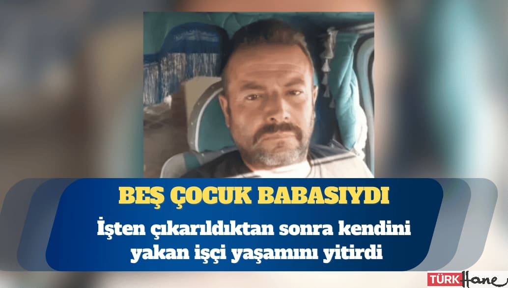 İşten çıkarıldıktan sonra kendini ateşe veren işçi Nuh Mercimek yaşamını yitirdi