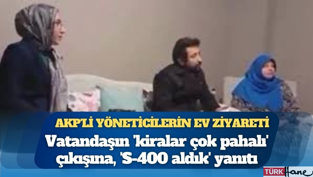 AKP’li yöneticilerin ev ziyareti: Vatandaşın ‘kiralar çok pahalı’ çıkışına, ‘S-400 aldık̵