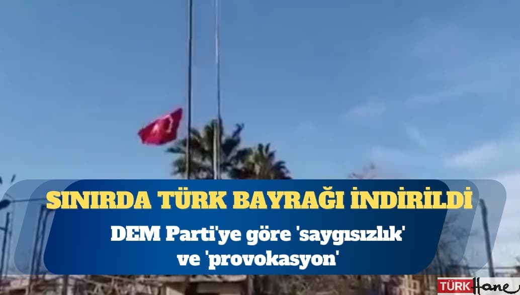 Sınırda Türk bayrağı indirildi: DEM Parti’ye göre ‘saygısızlık’ ve ‘provokasyon’