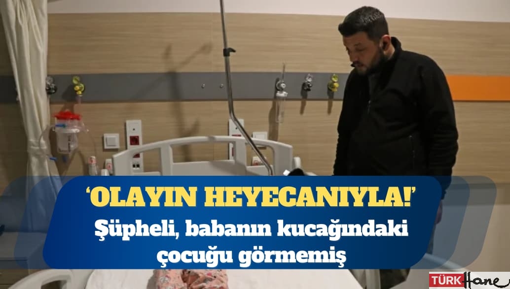 Şüpheli, ‘olayın heyecanıyla’ babanın kucağındaki çocuğu görmemiş